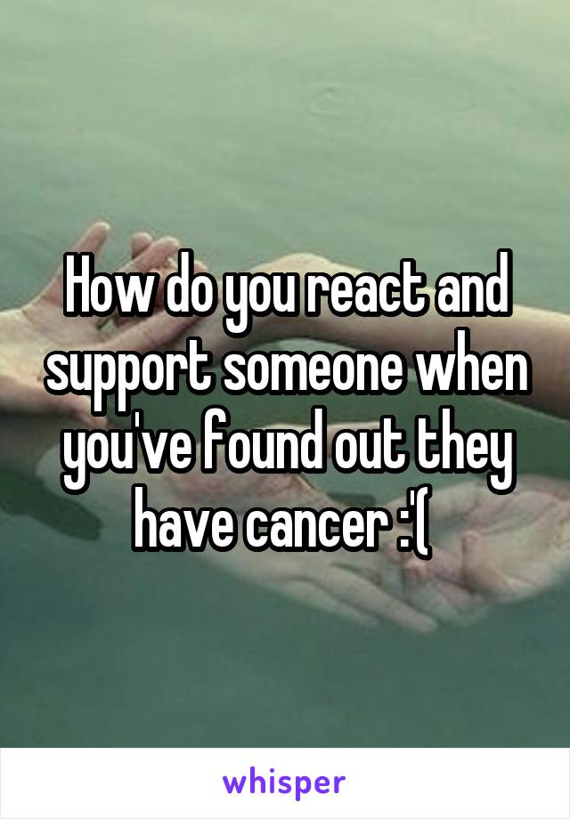 How do you react and support someone when you've found out they have cancer :'( 