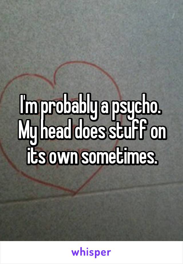 I'm probably a psycho.  My head does stuff on its own sometimes.