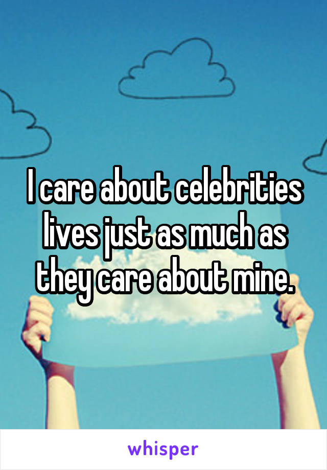 I care about celebrities lives just as much as they care about mine.