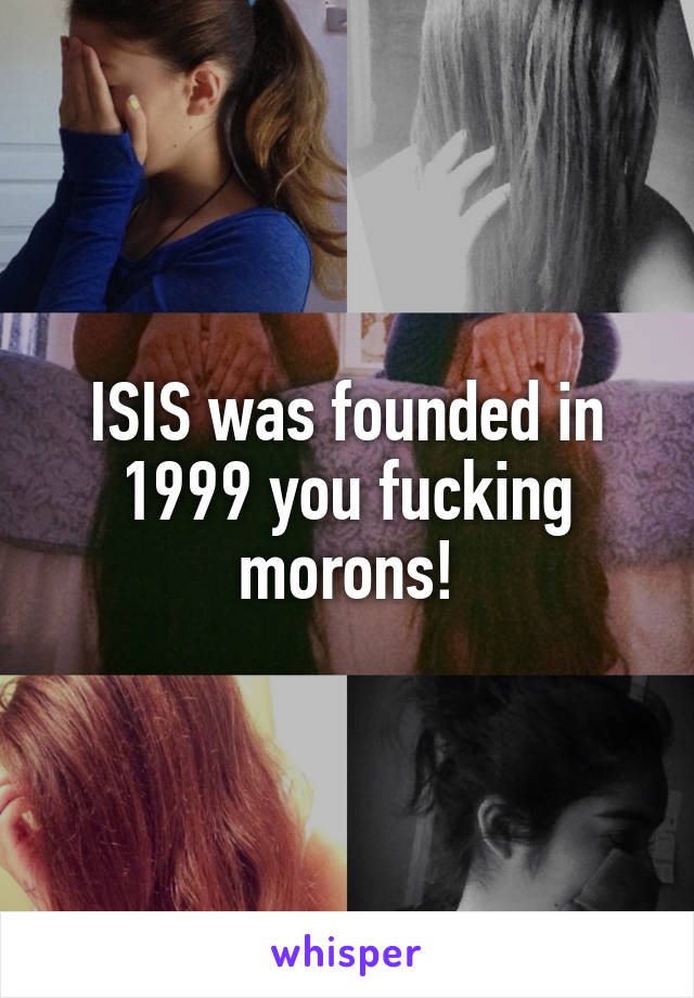 ISIS was founded in 1999 you fucking morons!