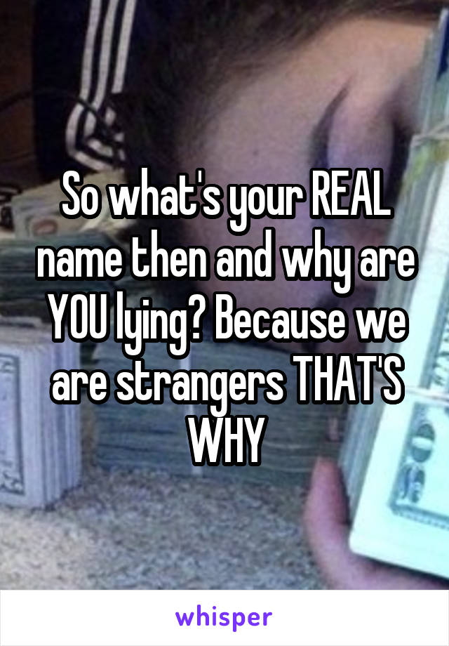 So what's your REAL name then and why are YOU lying? Because we are strangers THAT'S WHY