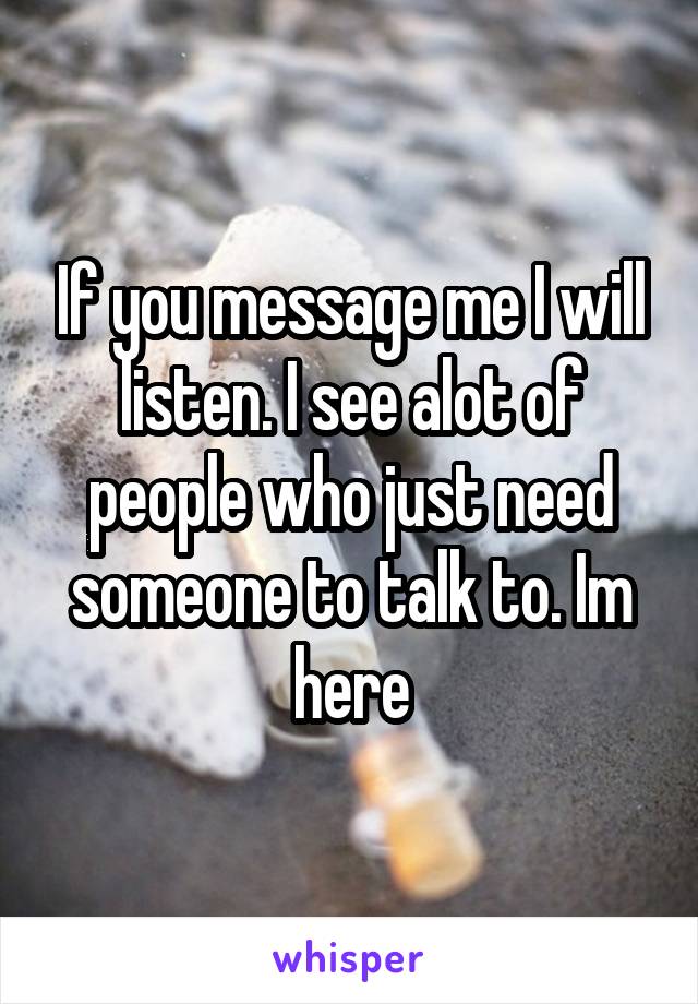 If you message me I will listen. I see alot of people who just need someone to talk to. Im here