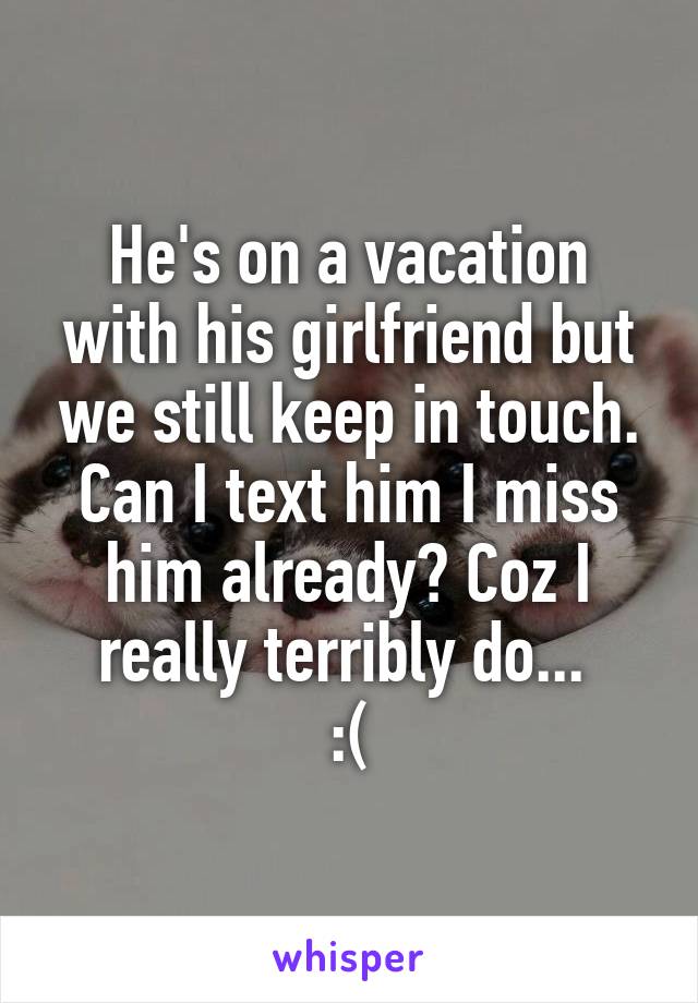 He's on a vacation with his girlfriend but we still keep in touch. Can I text him I miss him already? Coz I really terribly do... 
:(