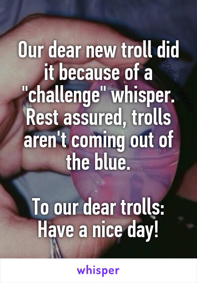 Our dear new troll did it because of a "challenge" whisper.
Rest assured, trolls aren't coming out of the blue.

To our dear trolls: Have a nice day!