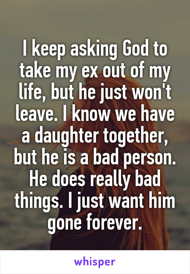 I keep asking God to take my ex out of my life, but he just won't leave. I know we have a daughter together, but he is a bad person. He does really bad things. I just want him gone forever.