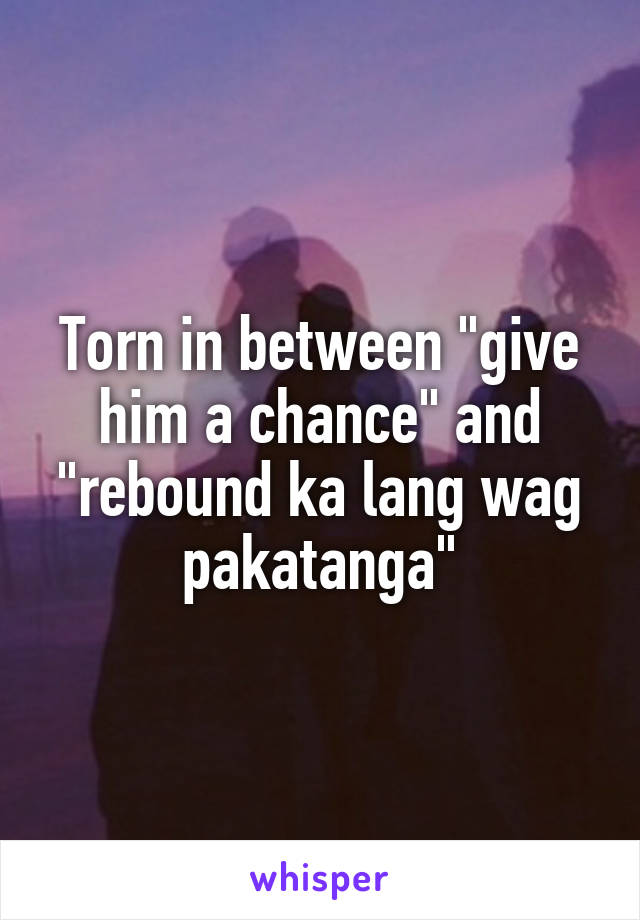 Torn in between "give him a chance" and "rebound ka lang wag pakatanga"