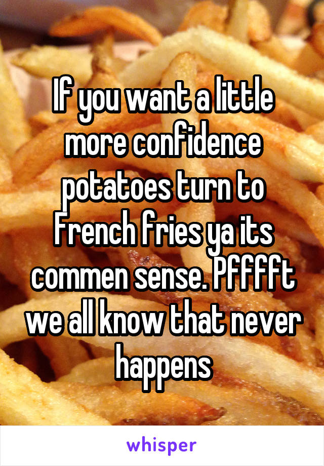 If you want a little more confidence potatoes turn to French fries ya its commen sense. Pfffft we all know that never happens