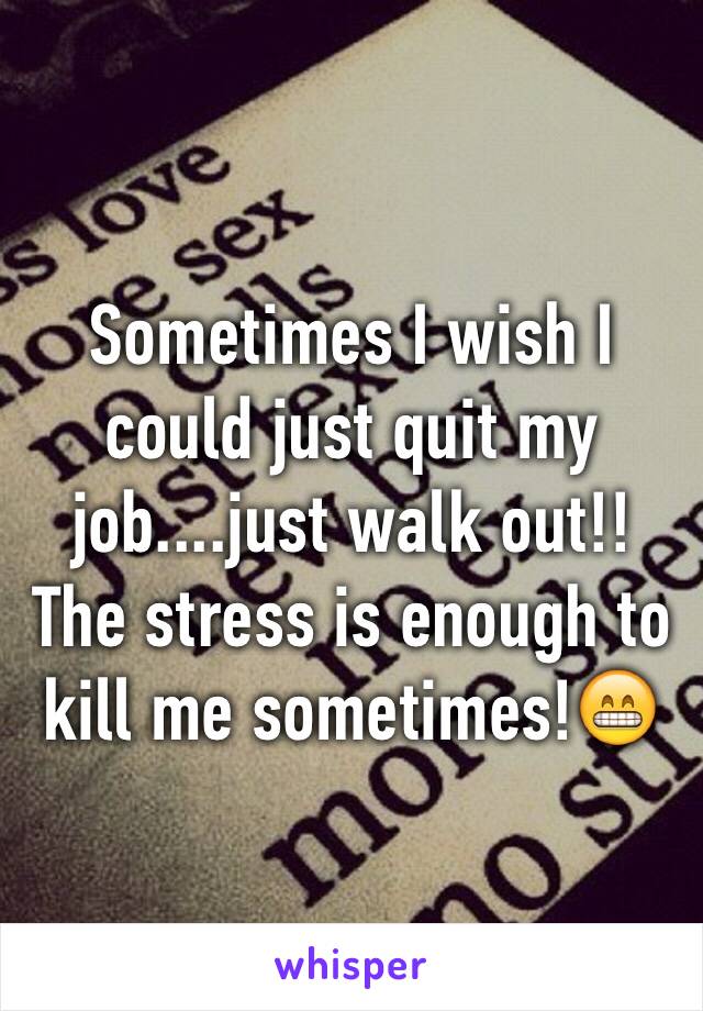 Sometimes I wish I could just quit my job....just walk out!!  The stress is enough to kill me sometimes!😁