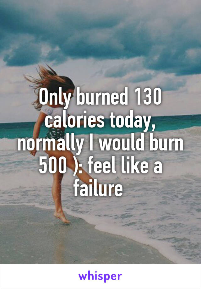 Only burned 130 calories today, normally I would burn 500 ): feel like a failure 