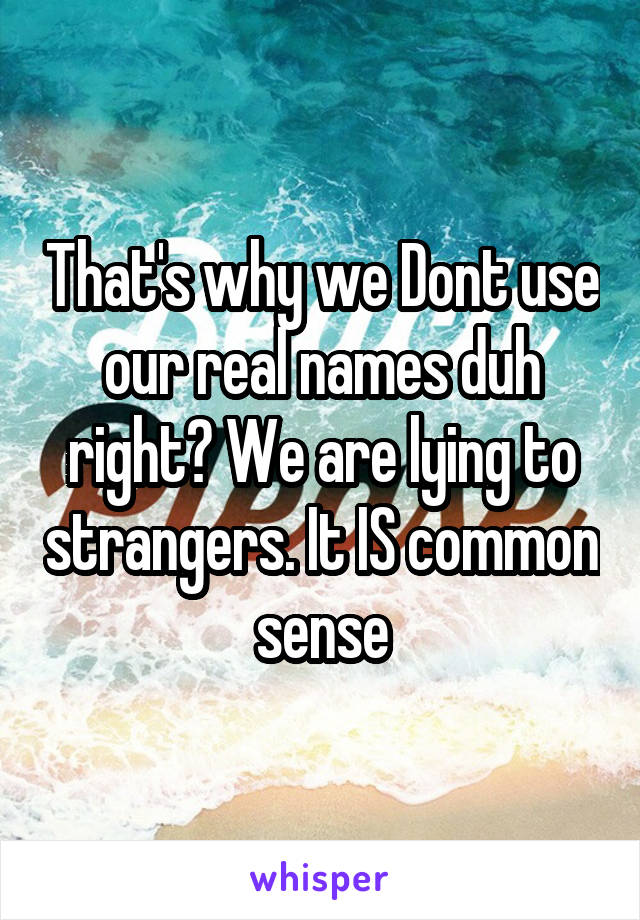 That's why we Dont use our real names duh right? We are lying to strangers. It IS common sense