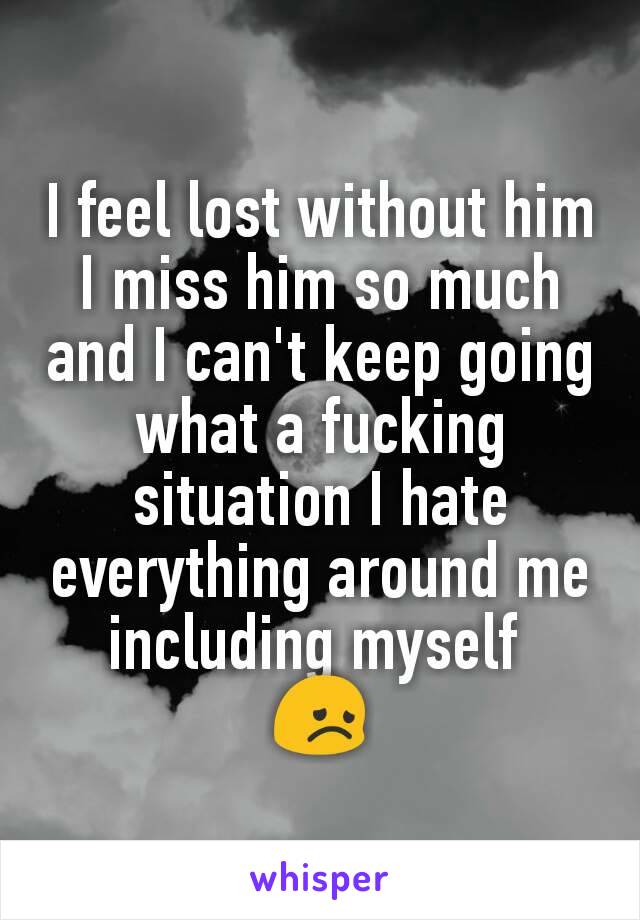 I feel lost without him I miss him so much and I can't keep going what a fucking situation I hate everything around me including myself 
😞