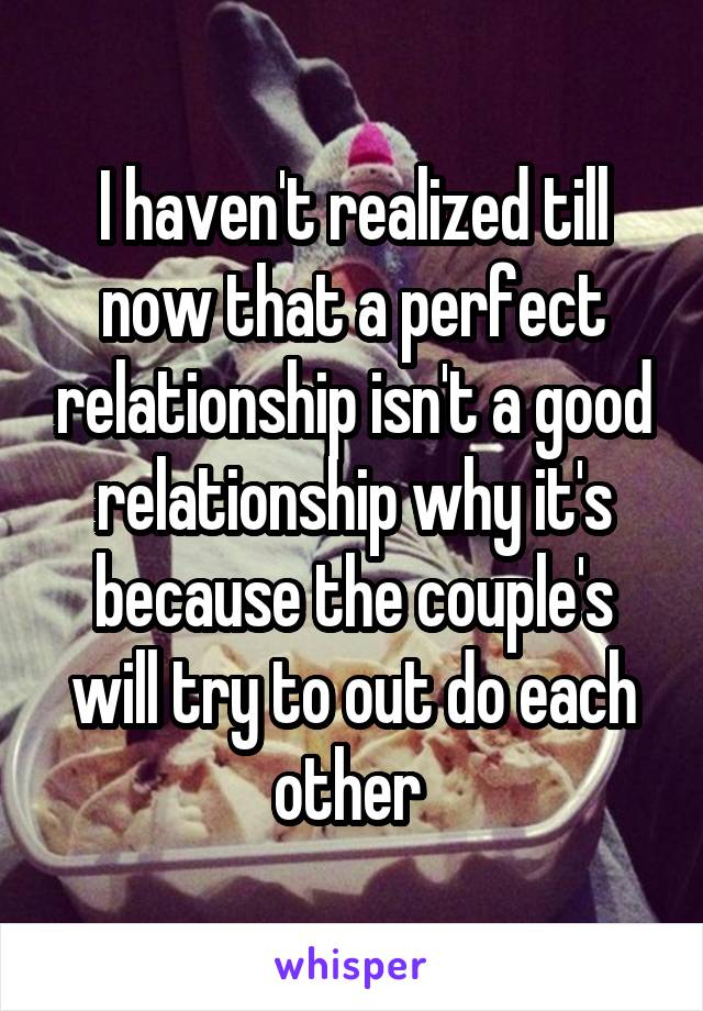 I haven't realized till now that a perfect relationship isn't a good relationship why it's because the couple's will try to out do each other 