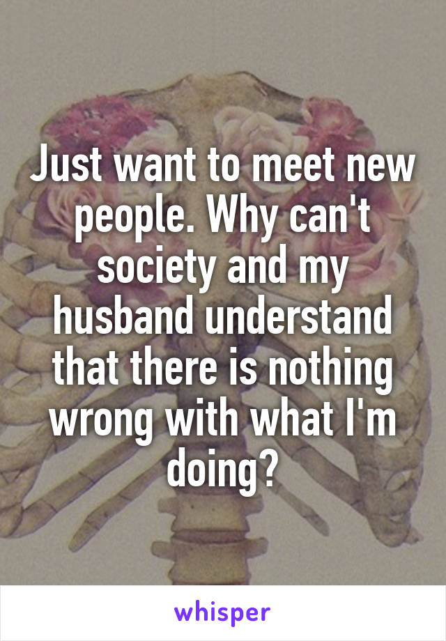 Just want to meet new people. Why can't society and my husband understand that there is nothing wrong with what I'm doing?