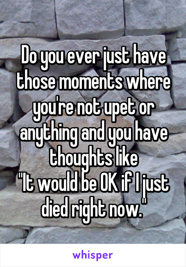 Do you ever just have those moments where you're not upet or anything and you have thoughts like
"It would be OK if I just died right now."