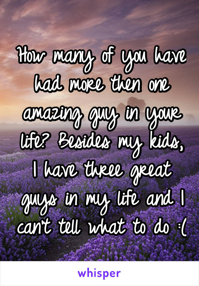 How many of you have had more then one amazing guy in your life? Besides my kids, I have three great guys in my life and I can't tell what to do :(