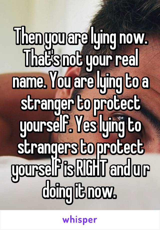 Then you are lying now. That's not your real name. You are lying to a stranger to protect yourself. Yes lying to strangers to protect yourself is RIGHT and u r doing it now. 