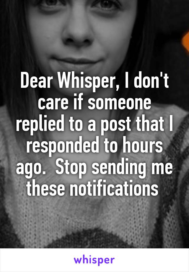 Dear Whisper, I don't care if someone replied to a post that I responded to hours ago.  Stop sending me these notifications 