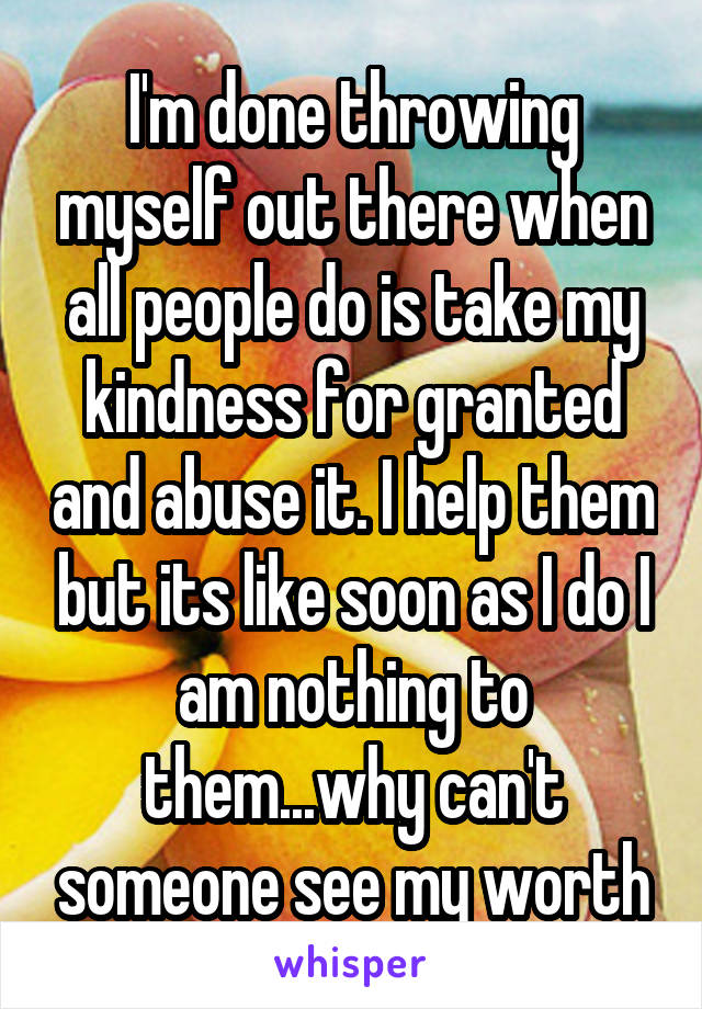 I'm done throwing myself out there when all people do is take my kindness for granted and abuse it. I help them but its like soon as I do I am nothing to them...why can't someone see my worth