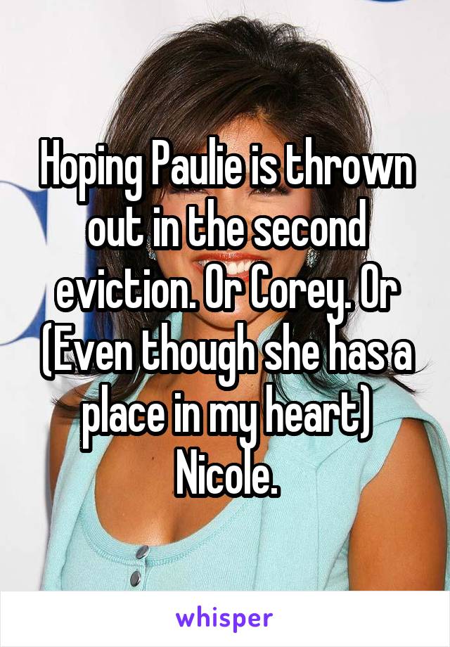 Hoping Paulie is thrown out in the second eviction. Or Corey. Or (Even though she has a place in my heart) Nicole.