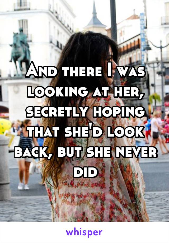 And there I was looking at her, secretly hoping that she'd look back, but she never did