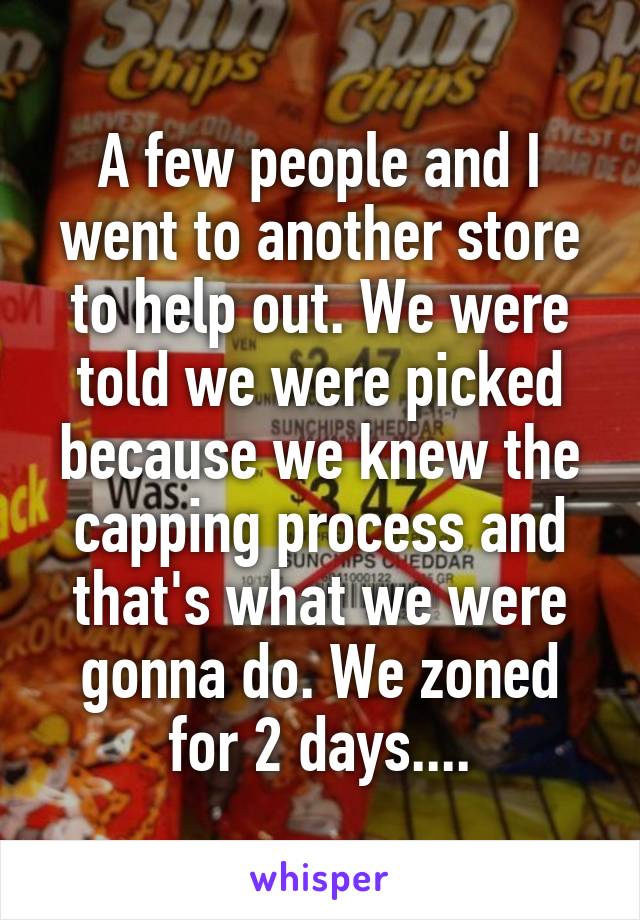 A few people and I went to another store to help out. We were told we were picked because we knew the capping process and that's what we were gonna do. We zoned for 2 days....