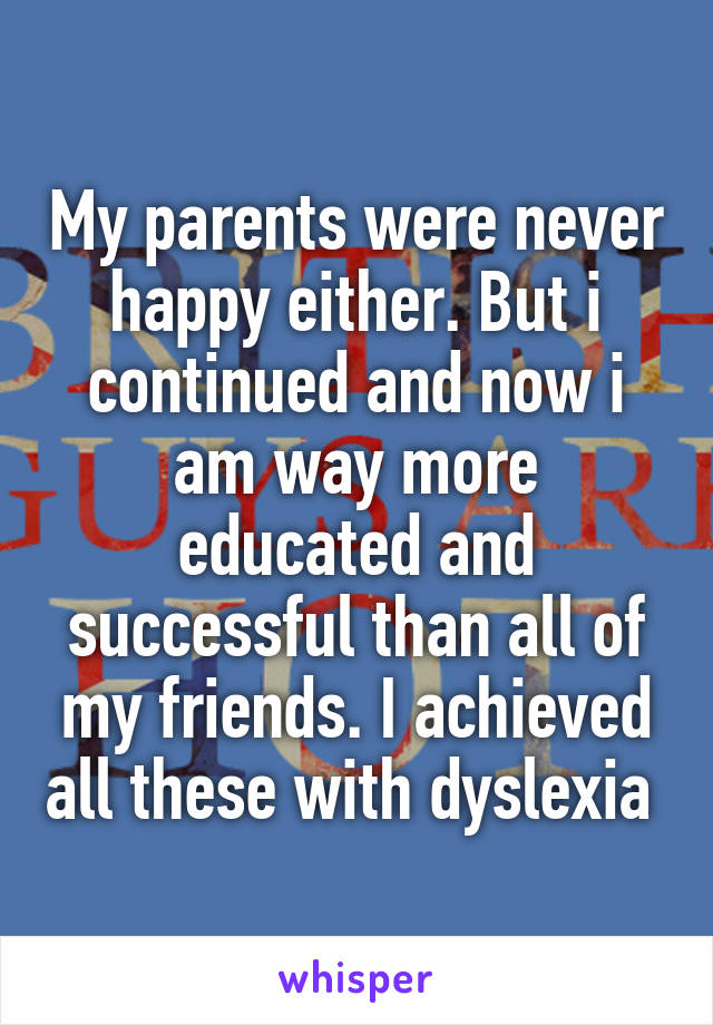 My parents were never happy either. But i continued and now i am way more educated and successful than all of my friends. I achieved all these with dyslexia 