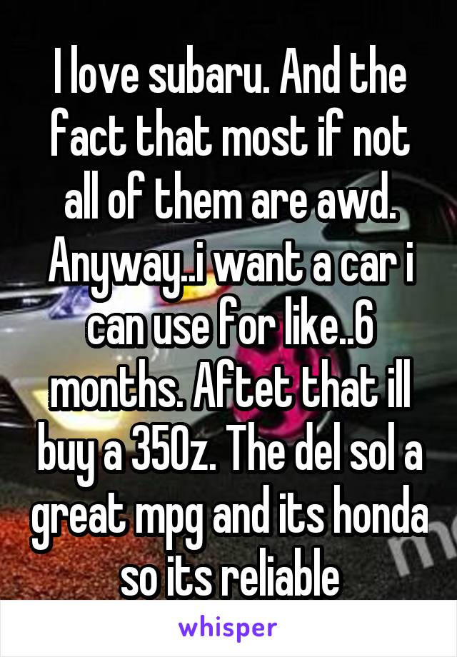 I love subaru. And the fact that most if not all of them are awd. Anyway..i want a car i can use for like..6 months. Aftet that ill buy a 350z. The del sol a great mpg and its honda so its reliable