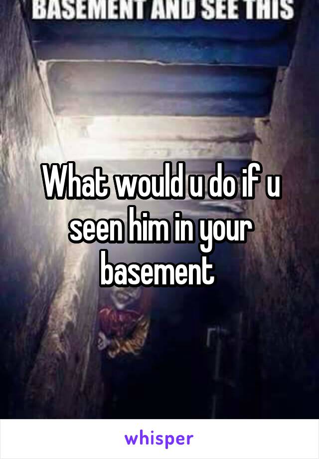 What would u do if u seen him in your basement 