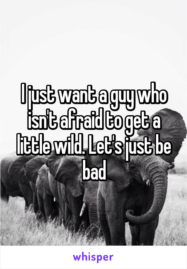 I just want a guy who isn't afraid to get a little wild. Let's just be bad