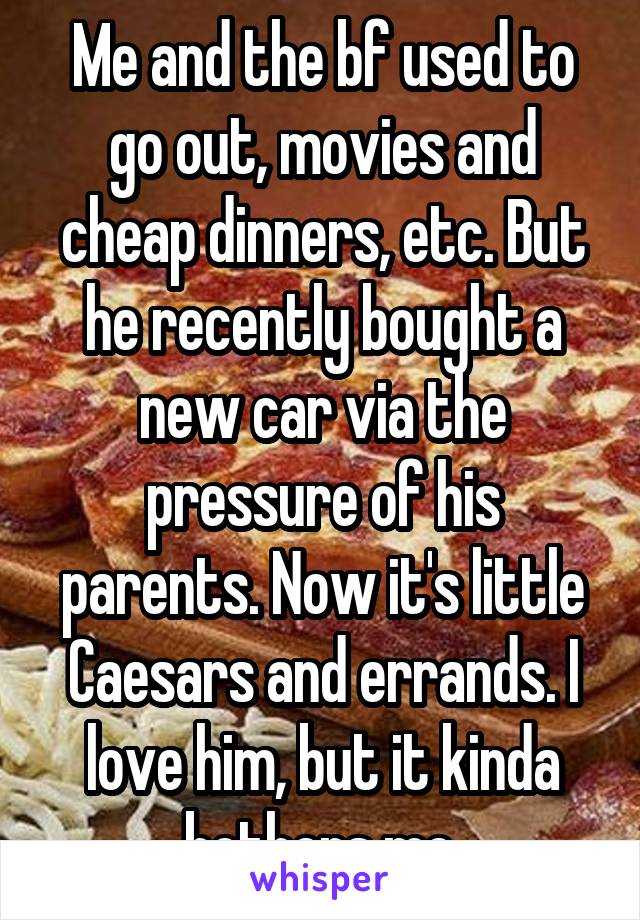 Me and the bf used to go out, movies and cheap dinners, etc. But he recently bought a new car via the pressure of his parents. Now it's little Caesars and errands. I love him, but it kinda bothers me.