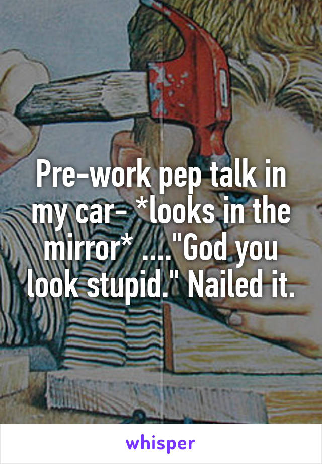 Pre-work pep talk in my car- *looks in the mirror* ...."God you look stupid." Nailed it.