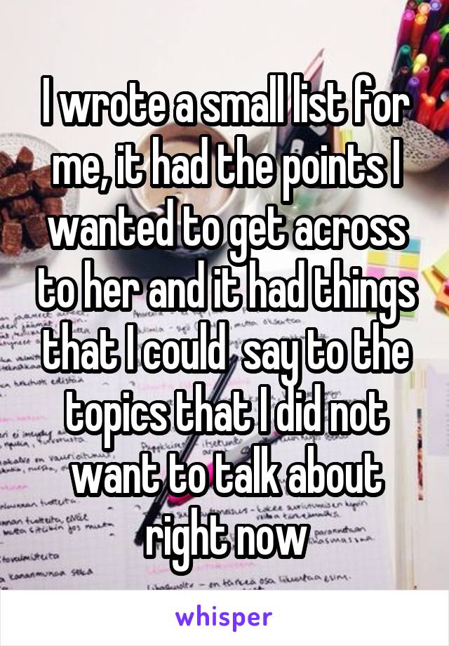 I wrote a small list for me, it had the points I wanted to get across to her and it had things that I could  say to the topics that I did not want to talk about right now