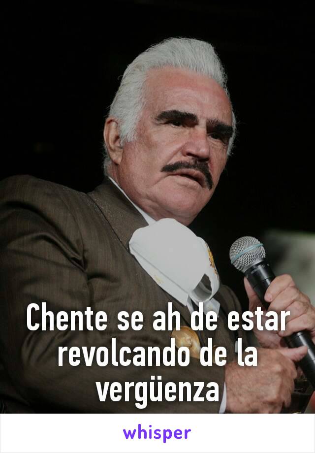 Chente se ah de estar revolcando de la vergüenza