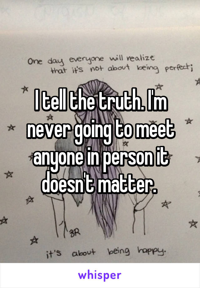 I tell the truth. I'm never going to meet anyone in person it doesn't matter. 