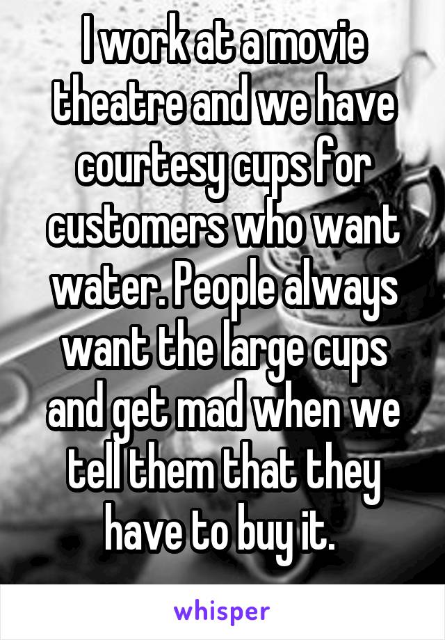 I work at a movie theatre and we have courtesy cups for customers who want water. People always want the large cups and get mad when we tell them that they have to buy it. 
