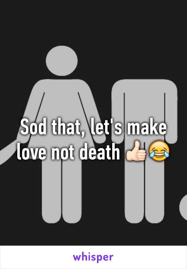 Sod that, let's make love not death 👍🏻😂