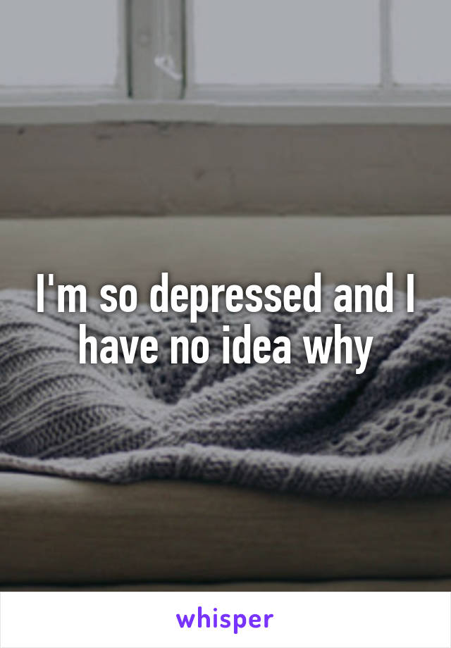 I'm so depressed and I have no idea why