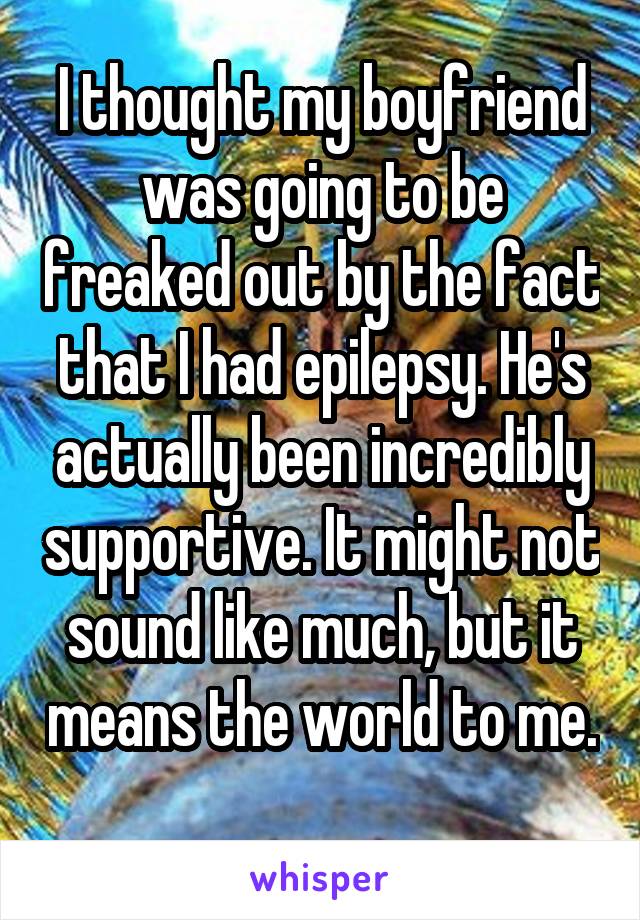 I thought my boyfriend was going to be freaked out by the fact that I had epilepsy. He's actually been incredibly supportive. It might not sound like much, but it means the world to me. 