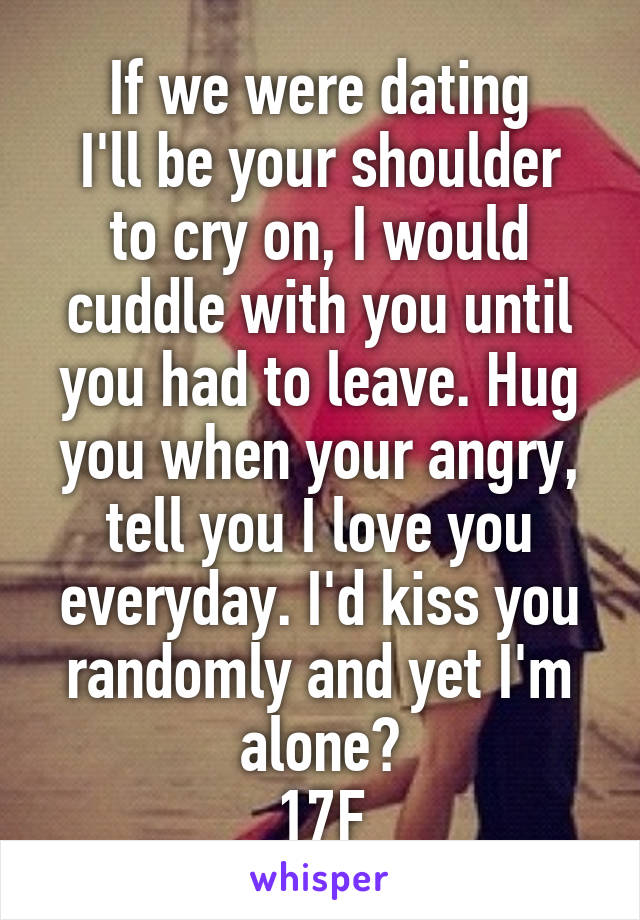 If we were dating
I'll be your shoulder to cry on, I would cuddle with you until you had to leave. Hug you when your angry, tell you I love you everyday. I'd kiss you randomly and yet I'm alone?
17F