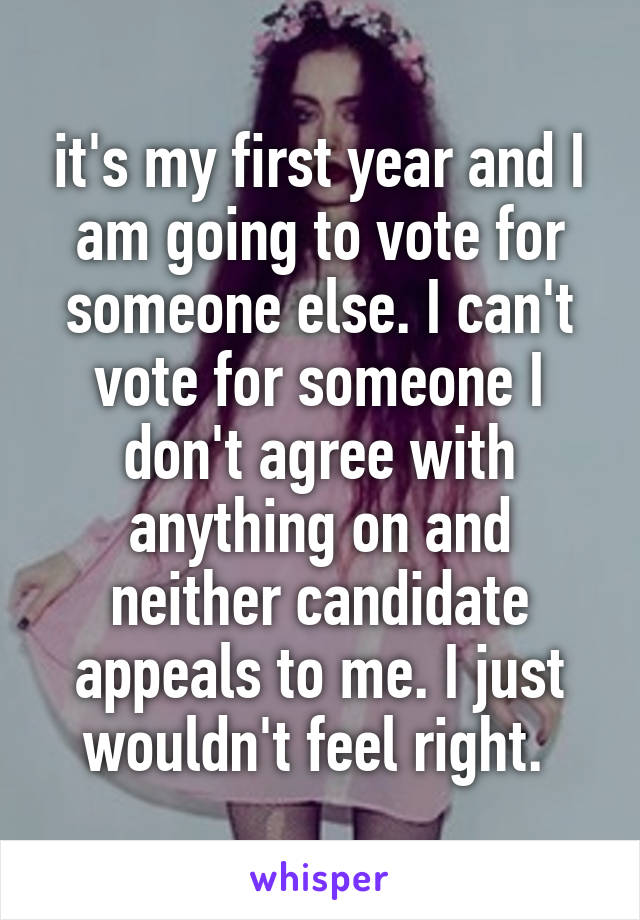 it's my first year and I am going to vote for someone else. I can't vote for someone I don't agree with anything on and neither candidate appeals to me. I just wouldn't feel right. 