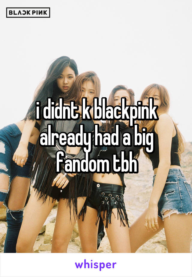 i didnt k blackpink already had a big fandom tbh