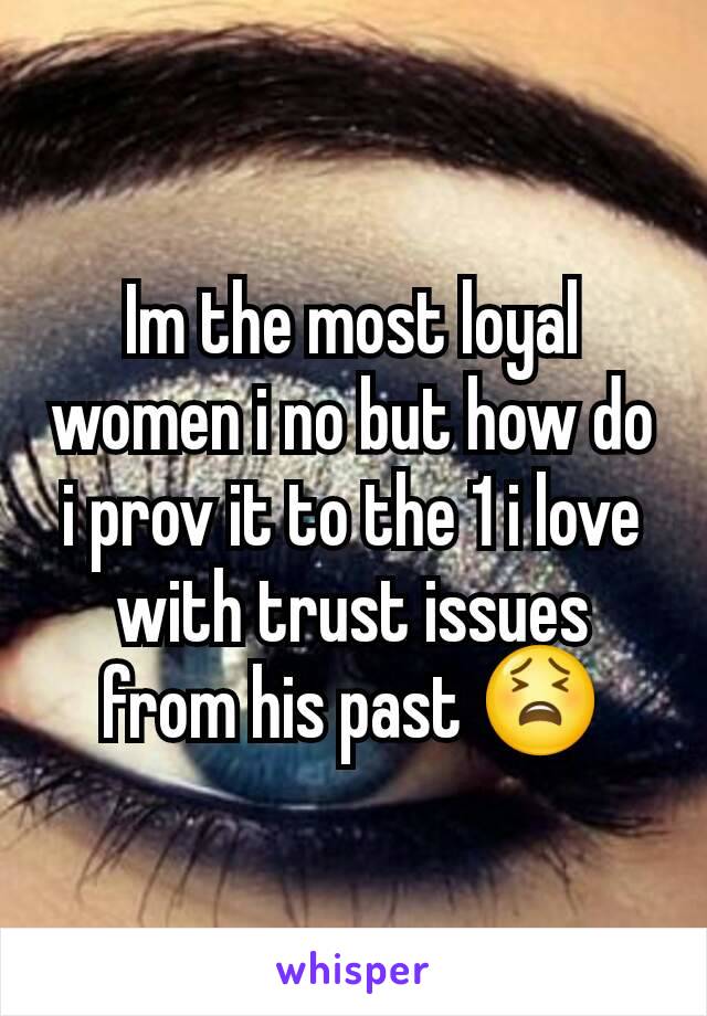 Im the most loyal women i no but how do i prov it to the 1 i love with trust issues from his past 😫