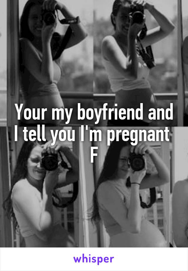 Your my boyfriend and I tell you I'm pregnant 
F