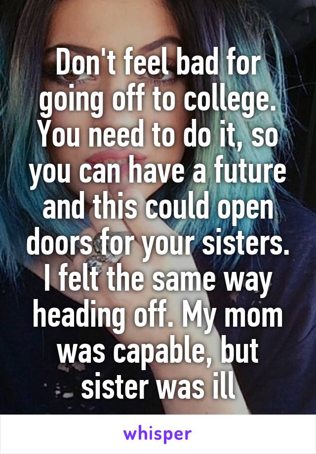 Don't feel bad for going off to college. You need to do it, so you can have a future and this could open doors for your sisters. I felt the same way heading off. My mom was capable, but sister was ill