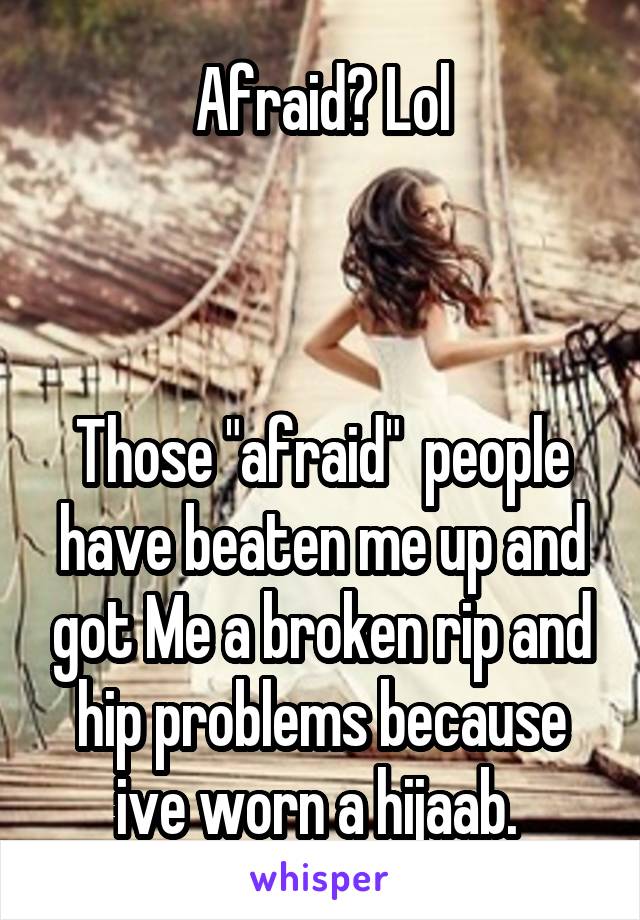 Afraid? Lol



Those "afraid"  people have beaten me up and got Me a broken rip and hip problems because ive worn a hijaab. 