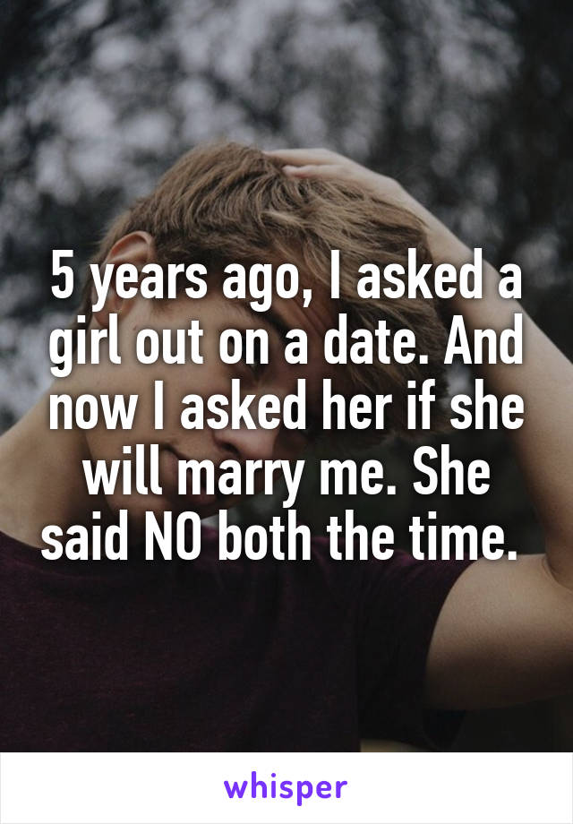 5 years ago, I asked a girl out on a date. And now I asked her if she will marry me. She said NO both the time. 