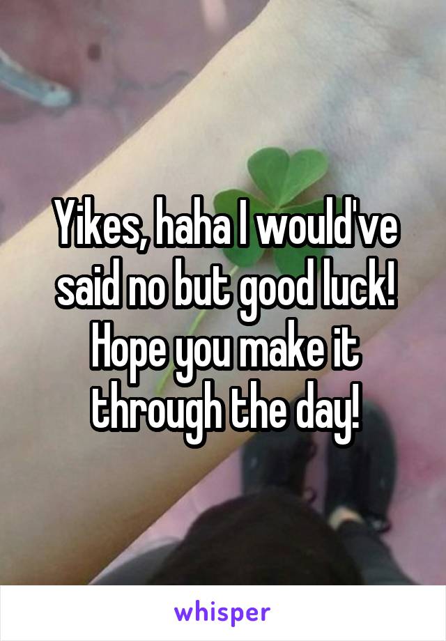 Yikes, haha I would've said no but good luck! Hope you make it through the day!