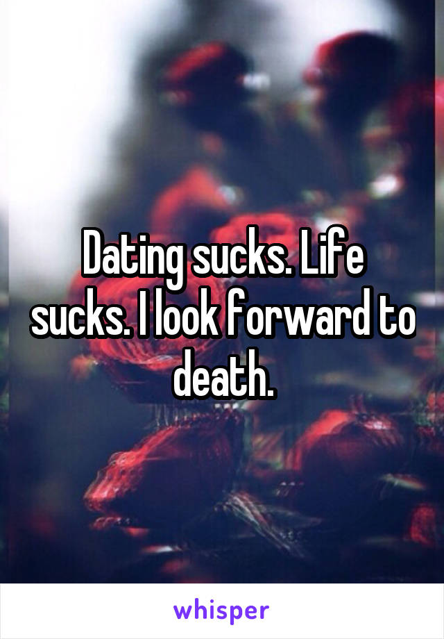 Dating sucks. Life sucks. I look forward to death.