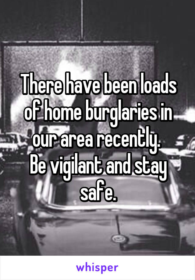 There have been loads of home burglaries in our area recently. 
Be vigilant and stay safe.