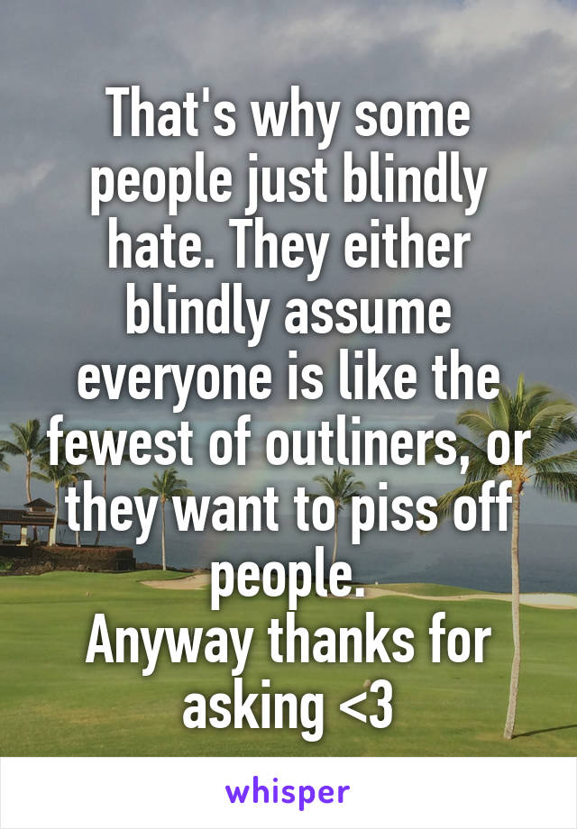 That's why some people just blindly hate. They either blindly assume everyone is like the fewest of outliners, or they want to piss off people.
Anyway thanks for asking <3